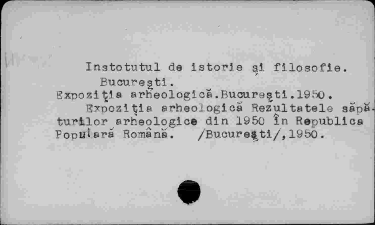 ﻿Inatotutul de istorje gi flloaofie.
Bucuregtl.
BxnoziÇia 8rheologies.Bucarest!.1950.
Bxoozi'Çis »rheologies Rezultatele san^ turilor arheologice din 1950 în Republics Popuisra Romans.	/Bucure$ti/,1950.